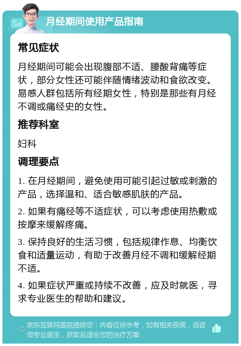 月经期间使用产品指南 常见症状 月经期间可能会出现腹部不适、腰酸背痛等症状，部分女性还可能伴随情绪波动和食欲改变。易感人群包括所有经期女性，特别是那些有月经不调或痛经史的女性。 推荐科室 妇科 调理要点 1. 在月经期间，避免使用可能引起过敏或刺激的产品，选择温和、适合敏感肌肤的产品。 2. 如果有痛经等不适症状，可以考虑使用热敷或按摩来缓解疼痛。 3. 保持良好的生活习惯，包括规律作息、均衡饮食和适量运动，有助于改善月经不调和缓解经期不适。 4. 如果症状严重或持续不改善，应及时就医，寻求专业医生的帮助和建议。