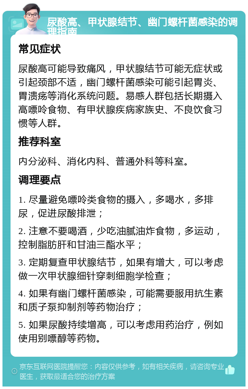 尿酸高、甲状腺结节、幽门螺杆菌感染的调理指南 常见症状 尿酸高可能导致痛风，甲状腺结节可能无症状或引起颈部不适，幽门螺杆菌感染可能引起胃炎、胃溃疡等消化系统问题。易感人群包括长期摄入高嘌呤食物、有甲状腺疾病家族史、不良饮食习惯等人群。 推荐科室 内分泌科、消化内科、普通外科等科室。 调理要点 1. 尽量避免嘌呤类食物的摄入，多喝水，多排尿，促进尿酸排泄； 2. 注意不要喝酒，少吃油腻油炸食物，多运动，控制脂肪肝和甘油三酯水平； 3. 定期复查甲状腺结节，如果有增大，可以考虑做一次甲状腺细针穿刺细胞学检查； 4. 如果有幽门螺杆菌感染，可能需要服用抗生素和质子泵抑制剂等药物治疗； 5. 如果尿酸持续增高，可以考虑用药治疗，例如使用别嘌醇等药物。