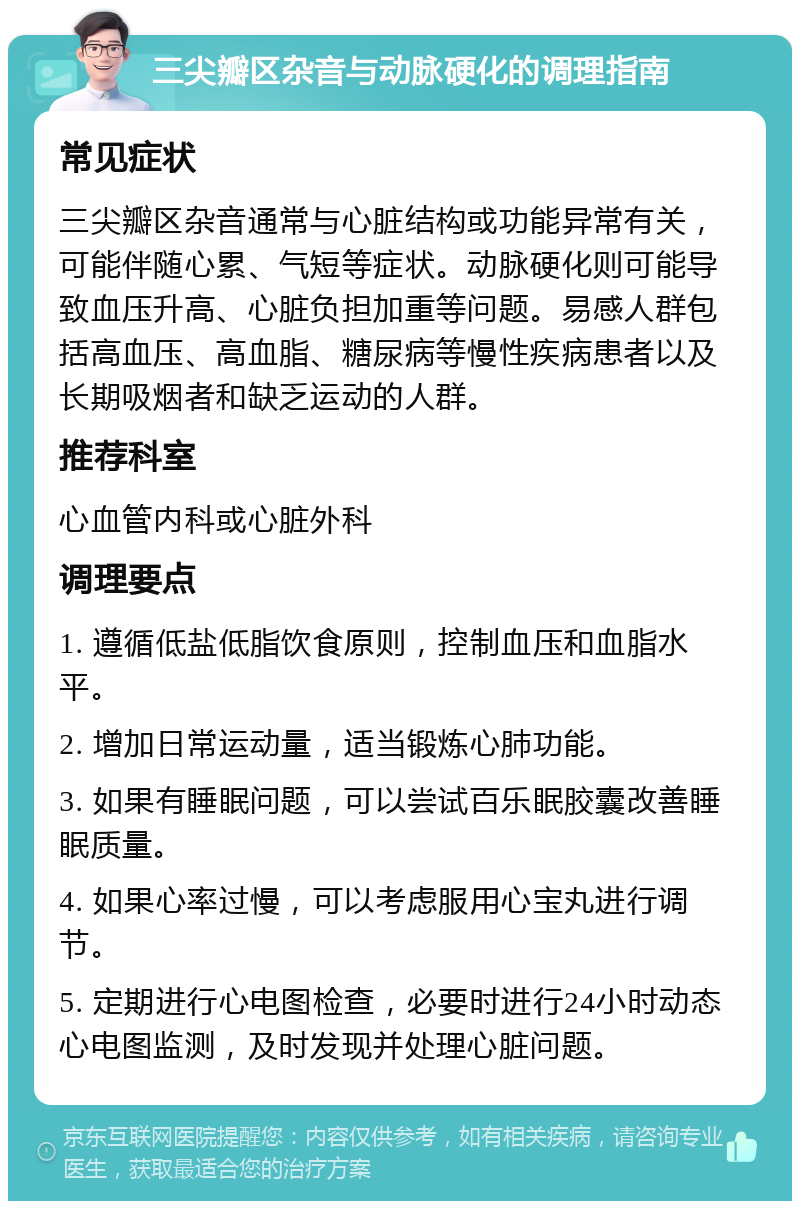 三尖瓣区杂音与动脉硬化的调理指南 常见症状 三尖瓣区杂音通常与心脏结构或功能异常有关，可能伴随心累、气短等症状。动脉硬化则可能导致血压升高、心脏负担加重等问题。易感人群包括高血压、高血脂、糖尿病等慢性疾病患者以及长期吸烟者和缺乏运动的人群。 推荐科室 心血管内科或心脏外科 调理要点 1. 遵循低盐低脂饮食原则，控制血压和血脂水平。 2. 增加日常运动量，适当锻炼心肺功能。 3. 如果有睡眠问题，可以尝试百乐眠胶囊改善睡眠质量。 4. 如果心率过慢，可以考虑服用心宝丸进行调节。 5. 定期进行心电图检查，必要时进行24小时动态心电图监测，及时发现并处理心脏问题。