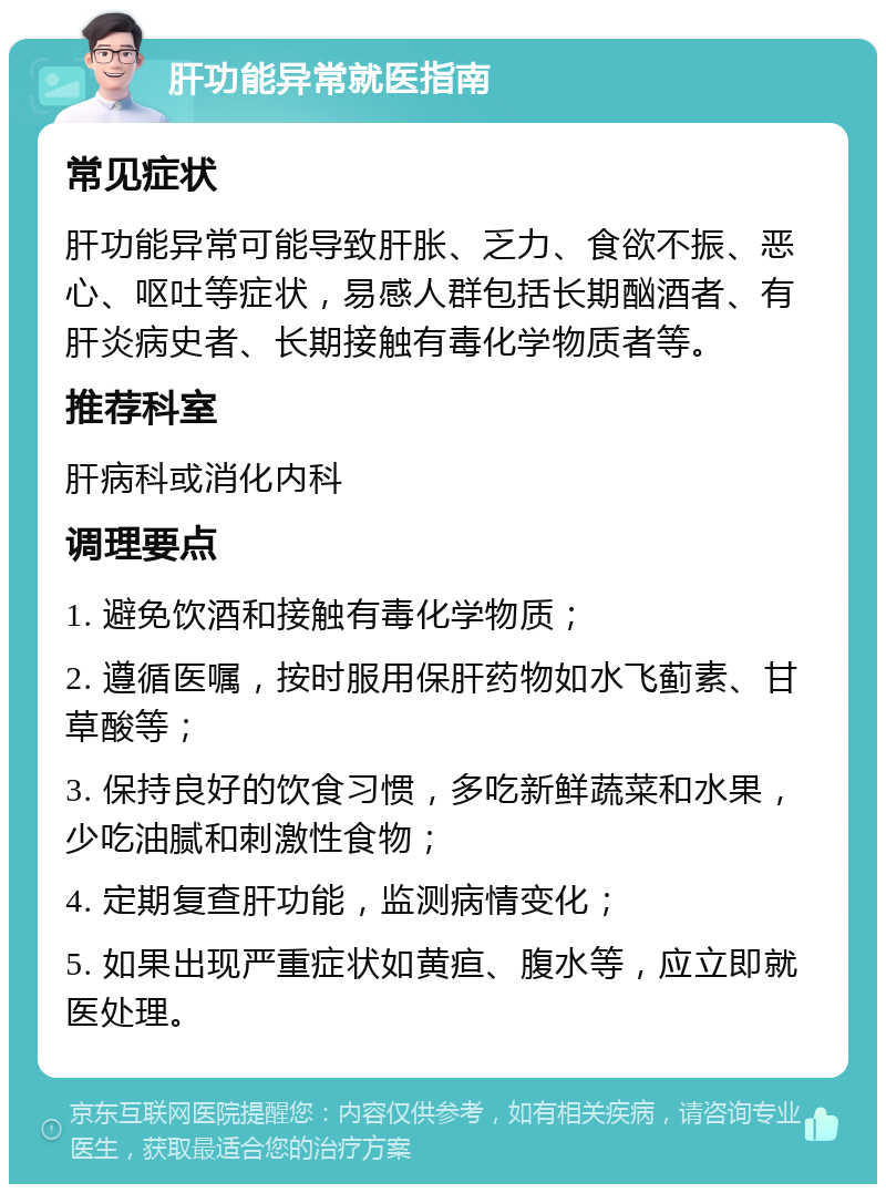 肝功能异常就医指南 常见症状 肝功能异常可能导致肝胀、乏力、食欲不振、恶心、呕吐等症状，易感人群包括长期酗酒者、有肝炎病史者、长期接触有毒化学物质者等。 推荐科室 肝病科或消化内科 调理要点 1. 避免饮酒和接触有毒化学物质； 2. 遵循医嘱，按时服用保肝药物如水飞蓟素、甘草酸等； 3. 保持良好的饮食习惯，多吃新鲜蔬菜和水果，少吃油腻和刺激性食物； 4. 定期复查肝功能，监测病情变化； 5. 如果出现严重症状如黄疸、腹水等，应立即就医处理。