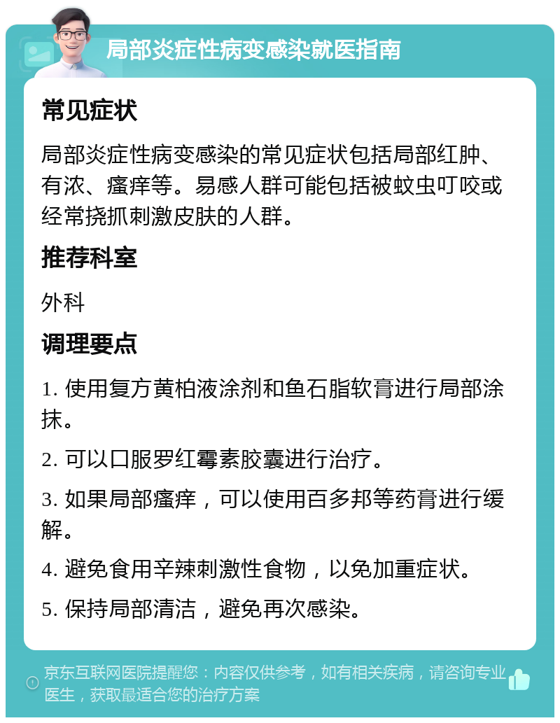 局部炎症性病变感染就医指南 常见症状 局部炎症性病变感染的常见症状包括局部红肿、有浓、瘙痒等。易感人群可能包括被蚊虫叮咬或经常挠抓刺激皮肤的人群。 推荐科室 外科 调理要点 1. 使用复方黄柏液涂剂和鱼石脂软膏进行局部涂抹。 2. 可以口服罗红霉素胶囊进行治疗。 3. 如果局部瘙痒，可以使用百多邦等药膏进行缓解。 4. 避免食用辛辣刺激性食物，以免加重症状。 5. 保持局部清洁，避免再次感染。