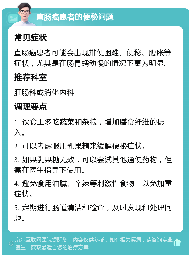 直肠癌患者的便秘问题 常见症状 直肠癌患者可能会出现排便困难、便秘、腹胀等症状，尤其是在肠胃蠕动慢的情况下更为明显。 推荐科室 肛肠科或消化内科 调理要点 1. 饮食上多吃蔬菜和杂粮，增加膳食纤维的摄入。 2. 可以考虑服用乳果糖来缓解便秘症状。 3. 如果乳果糖无效，可以尝试其他通便药物，但需在医生指导下使用。 4. 避免食用油腻、辛辣等刺激性食物，以免加重症状。 5. 定期进行肠道清洁和检查，及时发现和处理问题。