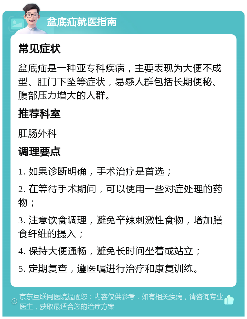 盆底疝就医指南 常见症状 盆底疝是一种亚专科疾病，主要表现为大便不成型、肛门下坠等症状，易感人群包括长期便秘、腹部压力增大的人群。 推荐科室 肛肠外科 调理要点 1. 如果诊断明确，手术治疗是首选； 2. 在等待手术期间，可以使用一些对症处理的药物； 3. 注意饮食调理，避免辛辣刺激性食物，增加膳食纤维的摄入； 4. 保持大便通畅，避免长时间坐着或站立； 5. 定期复查，遵医嘱进行治疗和康复训练。