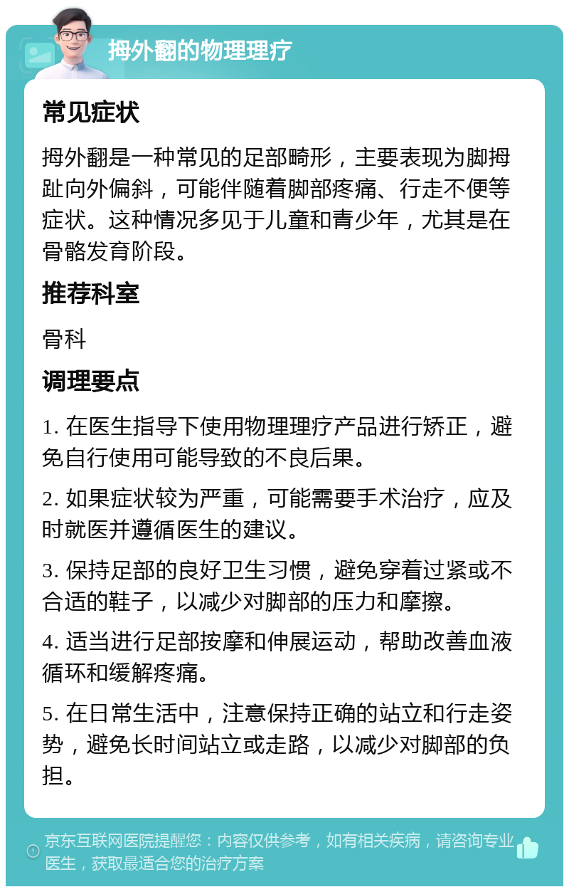 拇外翻的物理理疗 常见症状 拇外翻是一种常见的足部畸形，主要表现为脚拇趾向外偏斜，可能伴随着脚部疼痛、行走不便等症状。这种情况多见于儿童和青少年，尤其是在骨骼发育阶段。 推荐科室 骨科 调理要点 1. 在医生指导下使用物理理疗产品进行矫正，避免自行使用可能导致的不良后果。 2. 如果症状较为严重，可能需要手术治疗，应及时就医并遵循医生的建议。 3. 保持足部的良好卫生习惯，避免穿着过紧或不合适的鞋子，以减少对脚部的压力和摩擦。 4. 适当进行足部按摩和伸展运动，帮助改善血液循环和缓解疼痛。 5. 在日常生活中，注意保持正确的站立和行走姿势，避免长时间站立或走路，以减少对脚部的负担。