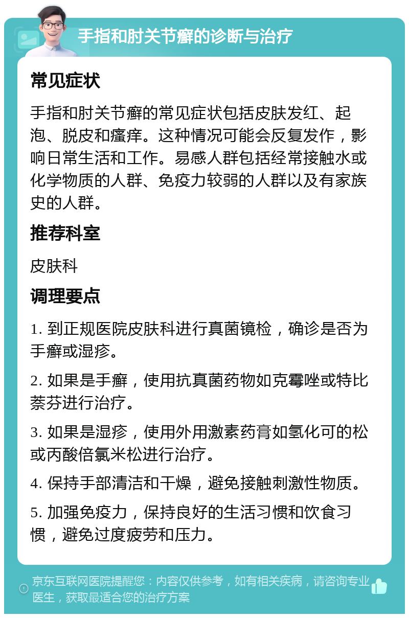 手指和肘关节癣的诊断与治疗 常见症状 手指和肘关节癣的常见症状包括皮肤发红、起泡、脱皮和瘙痒。这种情况可能会反复发作，影响日常生活和工作。易感人群包括经常接触水或化学物质的人群、免疫力较弱的人群以及有家族史的人群。 推荐科室 皮肤科 调理要点 1. 到正规医院皮肤科进行真菌镜检，确诊是否为手癣或湿疹。 2. 如果是手癣，使用抗真菌药物如克霉唑或特比萘芬进行治疗。 3. 如果是湿疹，使用外用激素药膏如氢化可的松或丙酸倍氯米松进行治疗。 4. 保持手部清洁和干燥，避免接触刺激性物质。 5. 加强免疫力，保持良好的生活习惯和饮食习惯，避免过度疲劳和压力。