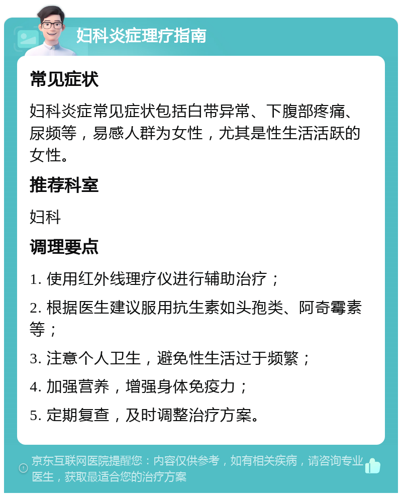 妇科炎症理疗指南 常见症状 妇科炎症常见症状包括白带异常、下腹部疼痛、尿频等，易感人群为女性，尤其是性生活活跃的女性。 推荐科室 妇科 调理要点 1. 使用红外线理疗仪进行辅助治疗； 2. 根据医生建议服用抗生素如头孢类、阿奇霉素等； 3. 注意个人卫生，避免性生活过于频繁； 4. 加强营养，增强身体免疫力； 5. 定期复查，及时调整治疗方案。