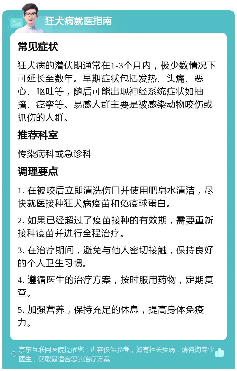 狂犬病就医指南 常见症状 狂犬病的潜伏期通常在1-3个月内，极少数情况下可延长至数年。早期症状包括发热、头痛、恶心、呕吐等，随后可能出现神经系统症状如抽搐、痉挛等。易感人群主要是被感染动物咬伤或抓伤的人群。 推荐科室 传染病科或急诊科 调理要点 1. 在被咬后立即清洗伤口并使用肥皂水清洁，尽快就医接种狂犬病疫苗和免疫球蛋白。 2. 如果已经超过了疫苗接种的有效期，需要重新接种疫苗并进行全程治疗。 3. 在治疗期间，避免与他人密切接触，保持良好的个人卫生习惯。 4. 遵循医生的治疗方案，按时服用药物，定期复查。 5. 加强营养，保持充足的休息，提高身体免疫力。