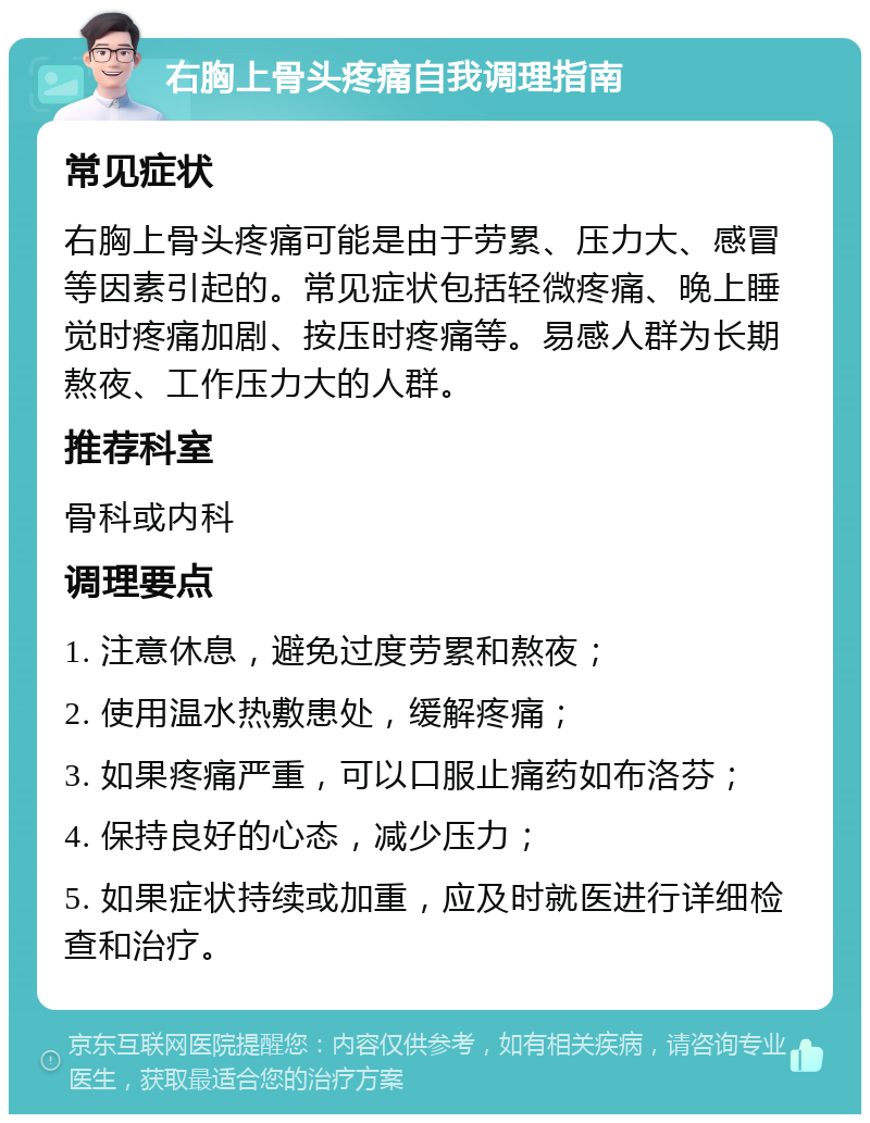 右胸上骨头疼痛自我调理指南 常见症状 右胸上骨头疼痛可能是由于劳累、压力大、感冒等因素引起的。常见症状包括轻微疼痛、晚上睡觉时疼痛加剧、按压时疼痛等。易感人群为长期熬夜、工作压力大的人群。 推荐科室 骨科或内科 调理要点 1. 注意休息，避免过度劳累和熬夜； 2. 使用温水热敷患处，缓解疼痛； 3. 如果疼痛严重，可以口服止痛药如布洛芬； 4. 保持良好的心态，减少压力； 5. 如果症状持续或加重，应及时就医进行详细检查和治疗。