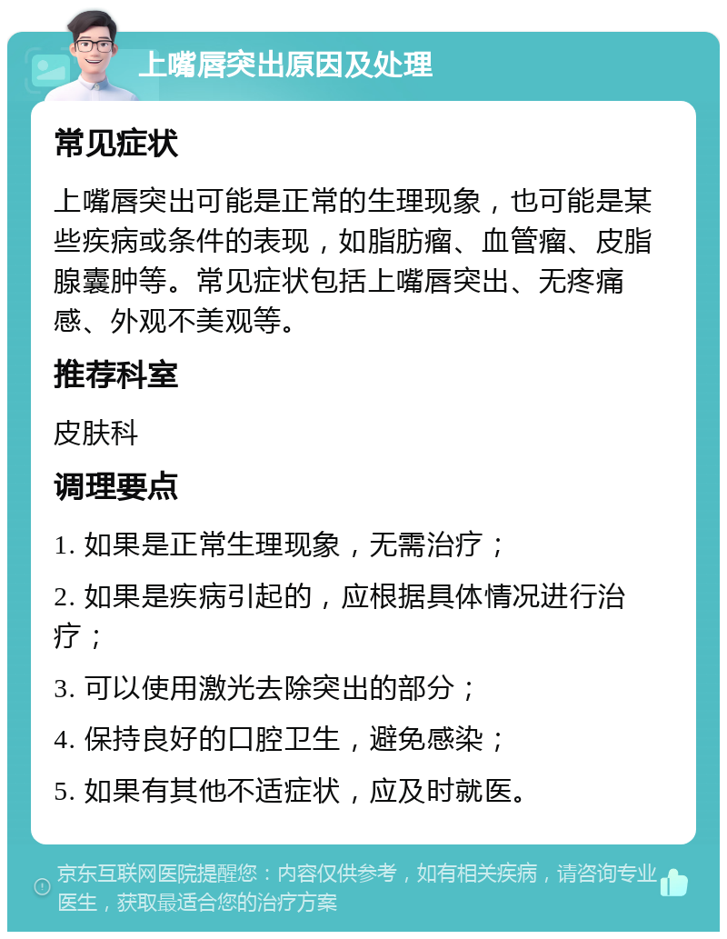 上嘴唇突出原因及处理 常见症状 上嘴唇突出可能是正常的生理现象，也可能是某些疾病或条件的表现，如脂肪瘤、血管瘤、皮脂腺囊肿等。常见症状包括上嘴唇突出、无疼痛感、外观不美观等。 推荐科室 皮肤科 调理要点 1. 如果是正常生理现象，无需治疗； 2. 如果是疾病引起的，应根据具体情况进行治疗； 3. 可以使用激光去除突出的部分； 4. 保持良好的口腔卫生，避免感染； 5. 如果有其他不适症状，应及时就医。