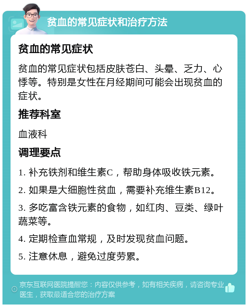 贫血的常见症状和治疗方法 贫血的常见症状 贫血的常见症状包括皮肤苍白、头晕、乏力、心悸等。特别是女性在月经期间可能会出现贫血的症状。 推荐科室 血液科 调理要点 1. 补充铁剂和维生素C，帮助身体吸收铁元素。 2. 如果是大细胞性贫血，需要补充维生素B12。 3. 多吃富含铁元素的食物，如红肉、豆类、绿叶蔬菜等。 4. 定期检查血常规，及时发现贫血问题。 5. 注意休息，避免过度劳累。