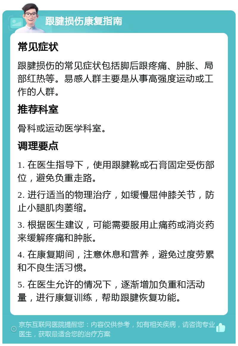 跟腱损伤康复指南 常见症状 跟腱损伤的常见症状包括脚后跟疼痛、肿胀、局部红热等。易感人群主要是从事高强度运动或工作的人群。 推荐科室 骨科或运动医学科室。 调理要点 1. 在医生指导下，使用跟腱靴或石膏固定受伤部位，避免负重走路。 2. 进行适当的物理治疗，如缓慢屈伸膝关节，防止小腿肌肉萎缩。 3. 根据医生建议，可能需要服用止痛药或消炎药来缓解疼痛和肿胀。 4. 在康复期间，注意休息和营养，避免过度劳累和不良生活习惯。 5. 在医生允许的情况下，逐渐增加负重和活动量，进行康复训练，帮助跟腱恢复功能。