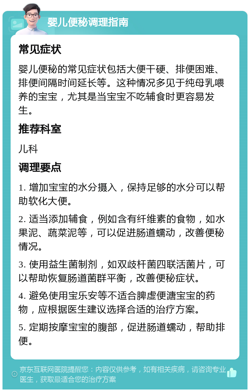 婴儿便秘调理指南 常见症状 婴儿便秘的常见症状包括大便干硬、排便困难、排便间隔时间延长等。这种情况多见于纯母乳喂养的宝宝，尤其是当宝宝不吃辅食时更容易发生。 推荐科室 儿科 调理要点 1. 增加宝宝的水分摄入，保持足够的水分可以帮助软化大便。 2. 适当添加辅食，例如含有纤维素的食物，如水果泥、蔬菜泥等，可以促进肠道蠕动，改善便秘情况。 3. 使用益生菌制剂，如双歧杆菌四联活菌片，可以帮助恢复肠道菌群平衡，改善便秘症状。 4. 避免使用宝乐安等不适合脾虚便溏宝宝的药物，应根据医生建议选择合适的治疗方案。 5. 定期按摩宝宝的腹部，促进肠道蠕动，帮助排便。