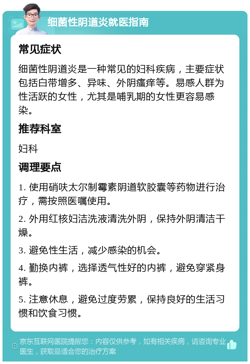 细菌性阴道炎就医指南 常见症状 细菌性阴道炎是一种常见的妇科疾病，主要症状包括白带增多、异味、外阴瘙痒等。易感人群为性活跃的女性，尤其是哺乳期的女性更容易感染。 推荐科室 妇科 调理要点 1. 使用硝呋太尔制霉素阴道软胶囊等药物进行治疗，需按照医嘱使用。 2. 外用红核妇洁洗液清洗外阴，保持外阴清洁干燥。 3. 避免性生活，减少感染的机会。 4. 勤换内裤，选择透气性好的内裤，避免穿紧身裤。 5. 注意休息，避免过度劳累，保持良好的生活习惯和饮食习惯。