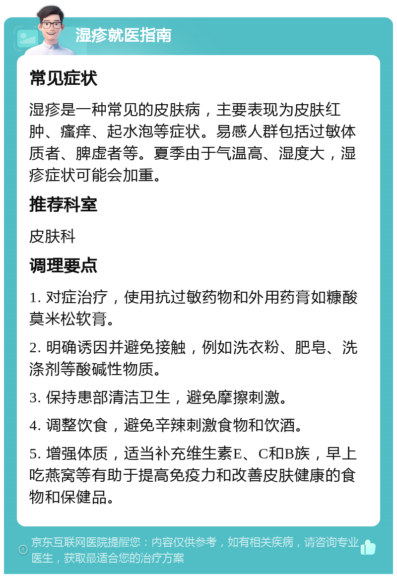 湿疹就医指南 常见症状 湿疹是一种常见的皮肤病，主要表现为皮肤红肿、瘙痒、起水泡等症状。易感人群包括过敏体质者、脾虚者等。夏季由于气温高、湿度大，湿疹症状可能会加重。 推荐科室 皮肤科 调理要点 1. 对症治疗，使用抗过敏药物和外用药膏如糠酸莫米松软膏。 2. 明确诱因并避免接触，例如洗衣粉、肥皂、洗涤剂等酸碱性物质。 3. 保持患部清洁卫生，避免摩擦刺激。 4. 调整饮食，避免辛辣刺激食物和饮酒。 5. 增强体质，适当补充维生素E、C和B族，早上吃燕窝等有助于提高免疫力和改善皮肤健康的食物和保健品。