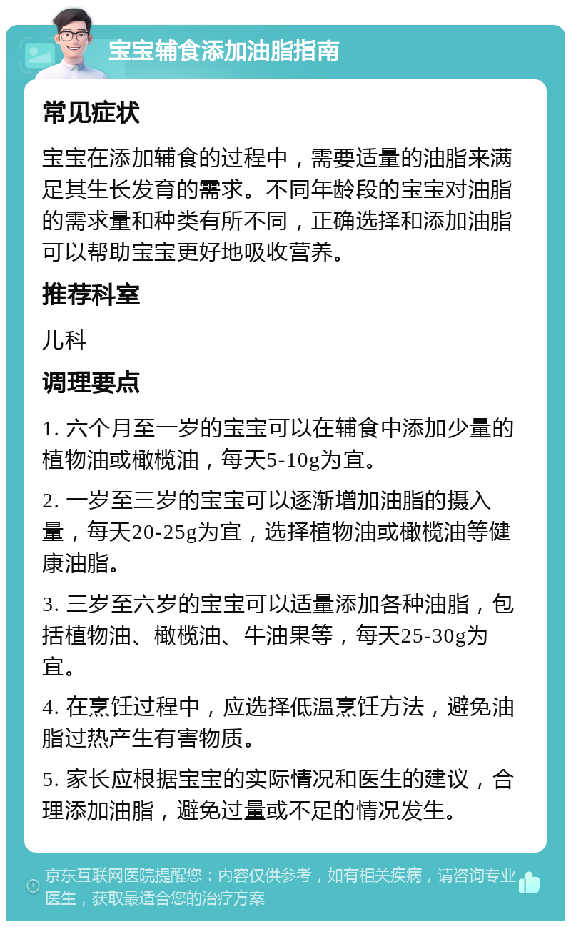 宝宝辅食添加油脂指南 常见症状 宝宝在添加辅食的过程中，需要适量的油脂来满足其生长发育的需求。不同年龄段的宝宝对油脂的需求量和种类有所不同，正确选择和添加油脂可以帮助宝宝更好地吸收营养。 推荐科室 儿科 调理要点 1. 六个月至一岁的宝宝可以在辅食中添加少量的植物油或橄榄油，每天5-10g为宜。 2. 一岁至三岁的宝宝可以逐渐增加油脂的摄入量，每天20-25g为宜，选择植物油或橄榄油等健康油脂。 3. 三岁至六岁的宝宝可以适量添加各种油脂，包括植物油、橄榄油、牛油果等，每天25-30g为宜。 4. 在烹饪过程中，应选择低温烹饪方法，避免油脂过热产生有害物质。 5. 家长应根据宝宝的实际情况和医生的建议，合理添加油脂，避免过量或不足的情况发生。