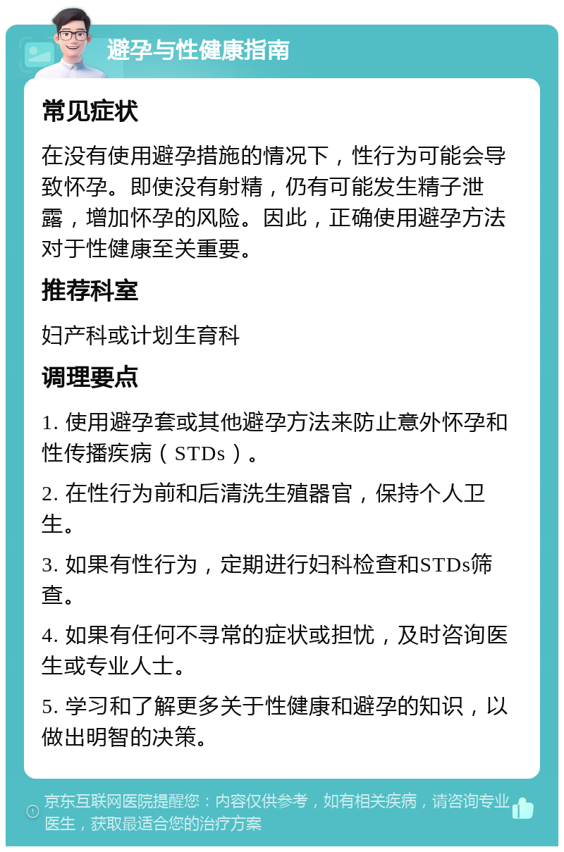 避孕与性健康指南 常见症状 在没有使用避孕措施的情况下，性行为可能会导致怀孕。即使没有射精，仍有可能发生精子泄露，增加怀孕的风险。因此，正确使用避孕方法对于性健康至关重要。 推荐科室 妇产科或计划生育科 调理要点 1. 使用避孕套或其他避孕方法来防止意外怀孕和性传播疾病（STDs）。 2. 在性行为前和后清洗生殖器官，保持个人卫生。 3. 如果有性行为，定期进行妇科检查和STDs筛查。 4. 如果有任何不寻常的症状或担忧，及时咨询医生或专业人士。 5. 学习和了解更多关于性健康和避孕的知识，以做出明智的决策。