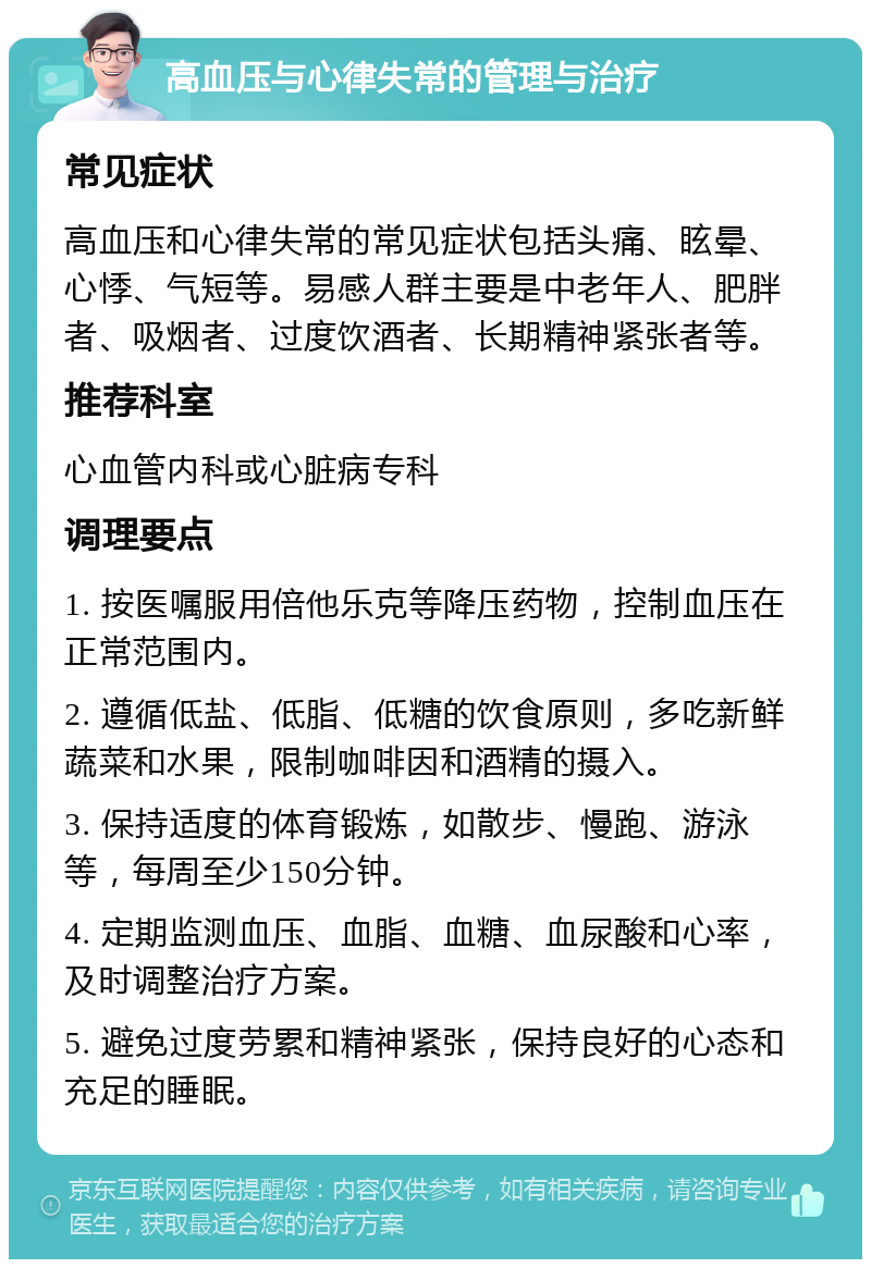 高血压与心律失常的管理与治疗 常见症状 高血压和心律失常的常见症状包括头痛、眩晕、心悸、气短等。易感人群主要是中老年人、肥胖者、吸烟者、过度饮酒者、长期精神紧张者等。 推荐科室 心血管内科或心脏病专科 调理要点 1. 按医嘱服用倍他乐克等降压药物，控制血压在正常范围内。 2. 遵循低盐、低脂、低糖的饮食原则，多吃新鲜蔬菜和水果，限制咖啡因和酒精的摄入。 3. 保持适度的体育锻炼，如散步、慢跑、游泳等，每周至少150分钟。 4. 定期监测血压、血脂、血糖、血尿酸和心率，及时调整治疗方案。 5. 避免过度劳累和精神紧张，保持良好的心态和充足的睡眠。