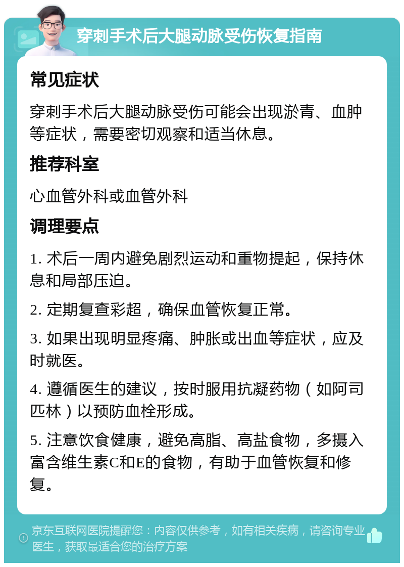 穿刺手术后大腿动脉受伤恢复指南 常见症状 穿刺手术后大腿动脉受伤可能会出现淤青、血肿等症状，需要密切观察和适当休息。 推荐科室 心血管外科或血管外科 调理要点 1. 术后一周内避免剧烈运动和重物提起，保持休息和局部压迫。 2. 定期复查彩超，确保血管恢复正常。 3. 如果出现明显疼痛、肿胀或出血等症状，应及时就医。 4. 遵循医生的建议，按时服用抗凝药物（如阿司匹林）以预防血栓形成。 5. 注意饮食健康，避免高脂、高盐食物，多摄入富含维生素C和E的食物，有助于血管恢复和修复。