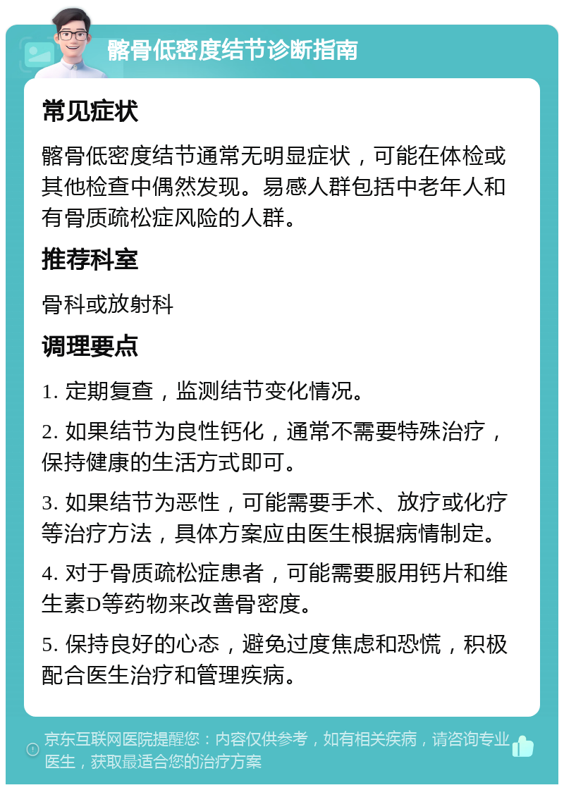 髂骨低密度结节诊断指南 常见症状 髂骨低密度结节通常无明显症状，可能在体检或其他检查中偶然发现。易感人群包括中老年人和有骨质疏松症风险的人群。 推荐科室 骨科或放射科 调理要点 1. 定期复查，监测结节变化情况。 2. 如果结节为良性钙化，通常不需要特殊治疗，保持健康的生活方式即可。 3. 如果结节为恶性，可能需要手术、放疗或化疗等治疗方法，具体方案应由医生根据病情制定。 4. 对于骨质疏松症患者，可能需要服用钙片和维生素D等药物来改善骨密度。 5. 保持良好的心态，避免过度焦虑和恐慌，积极配合医生治疗和管理疾病。