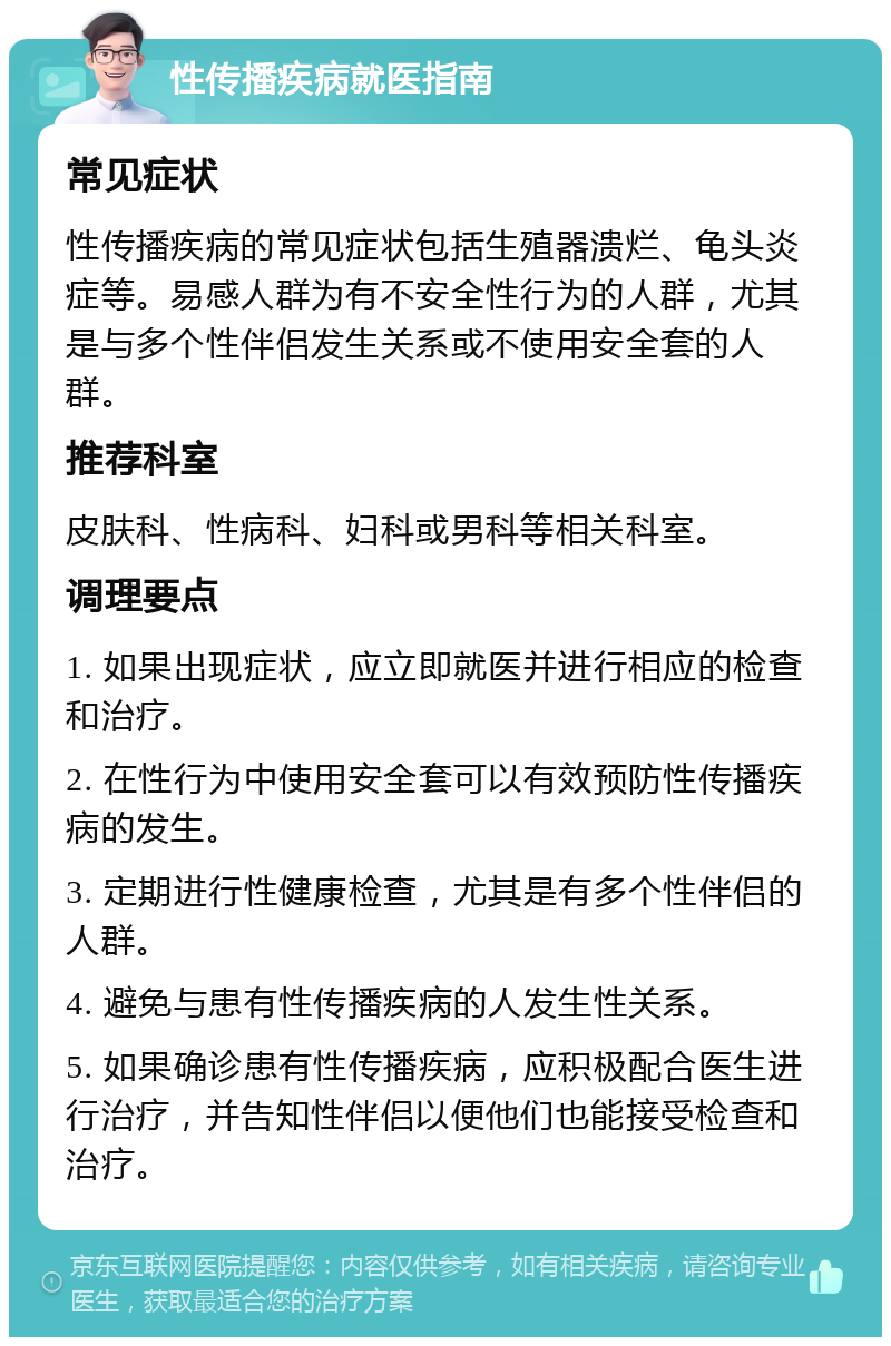 性传播疾病就医指南 常见症状 性传播疾病的常见症状包括生殖器溃烂、龟头炎症等。易感人群为有不安全性行为的人群，尤其是与多个性伴侣发生关系或不使用安全套的人群。 推荐科室 皮肤科、性病科、妇科或男科等相关科室。 调理要点 1. 如果出现症状，应立即就医并进行相应的检查和治疗。 2. 在性行为中使用安全套可以有效预防性传播疾病的发生。 3. 定期进行性健康检查，尤其是有多个性伴侣的人群。 4. 避免与患有性传播疾病的人发生性关系。 5. 如果确诊患有性传播疾病，应积极配合医生进行治疗，并告知性伴侣以便他们也能接受检查和治疗。