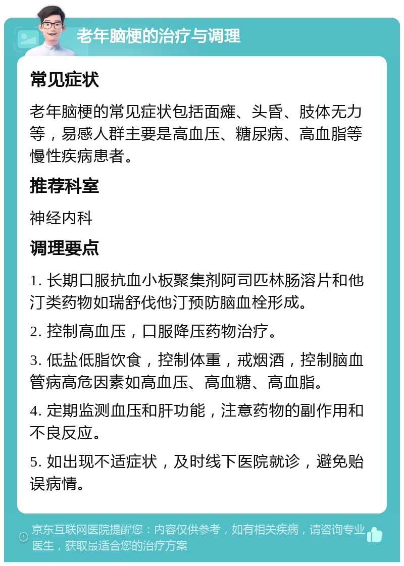 老年脑梗的治疗与调理 常见症状 老年脑梗的常见症状包括面瘫、头昏、肢体无力等，易感人群主要是高血压、糖尿病、高血脂等慢性疾病患者。 推荐科室 神经内科 调理要点 1. 长期口服抗血小板聚集剂阿司匹林肠溶片和他汀类药物如瑞舒伐他汀预防脑血栓形成。 2. 控制高血压，口服降压药物治疗。 3. 低盐低脂饮食，控制体重，戒烟酒，控制脑血管病高危因素如高血压、高血糖、高血脂。 4. 定期监测血压和肝功能，注意药物的副作用和不良反应。 5. 如出现不适症状，及时线下医院就诊，避免贻误病情。