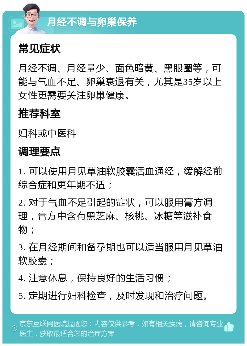 月经不调与卵巢保养 常见症状 月经不调、月经量少、面色暗黄、黑眼圈等，可能与气血不足、卵巢衰退有关，尤其是35岁以上女性更需要关注卵巢健康。 推荐科室 妇科或中医科 调理要点 1. 可以使用月见草油软胶囊活血通经，缓解经前综合症和更年期不适； 2. 对于气血不足引起的症状，可以服用膏方调理，膏方中含有黑芝麻、核桃、冰糖等滋补食物； 3. 在月经期间和备孕期也可以适当服用月见草油软胶囊； 4. 注意休息，保持良好的生活习惯； 5. 定期进行妇科检查，及时发现和治疗问题。