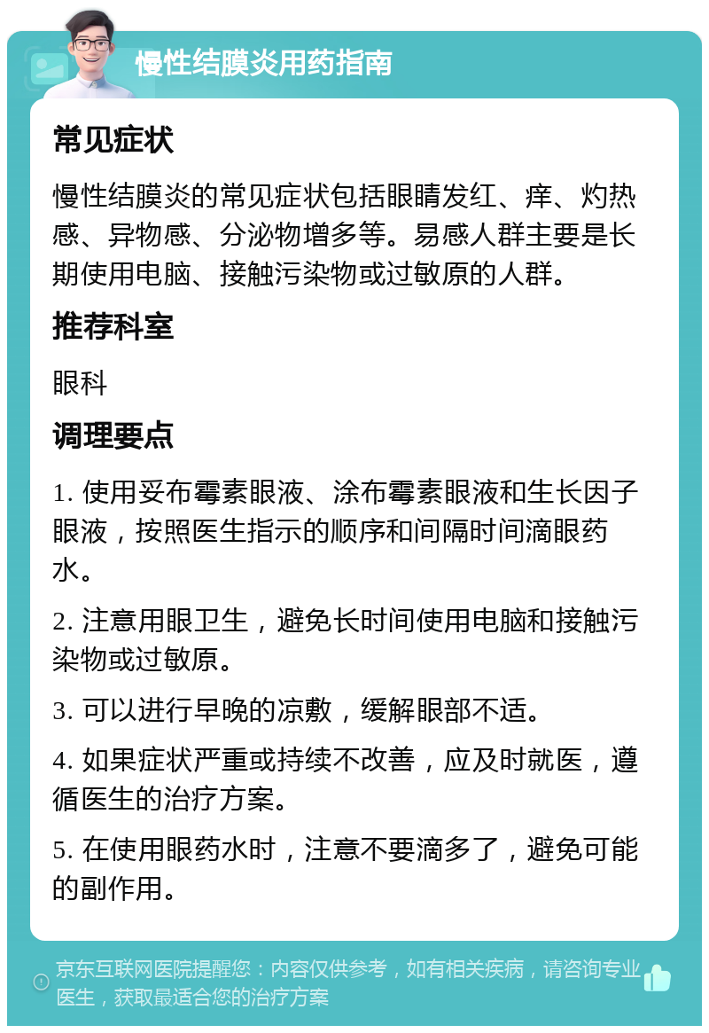 慢性结膜炎用药指南 常见症状 慢性结膜炎的常见症状包括眼睛发红、痒、灼热感、异物感、分泌物增多等。易感人群主要是长期使用电脑、接触污染物或过敏原的人群。 推荐科室 眼科 调理要点 1. 使用妥布霉素眼液、涂布霉素眼液和生长因子眼液，按照医生指示的顺序和间隔时间滴眼药水。 2. 注意用眼卫生，避免长时间使用电脑和接触污染物或过敏原。 3. 可以进行早晚的凉敷，缓解眼部不适。 4. 如果症状严重或持续不改善，应及时就医，遵循医生的治疗方案。 5. 在使用眼药水时，注意不要滴多了，避免可能的副作用。