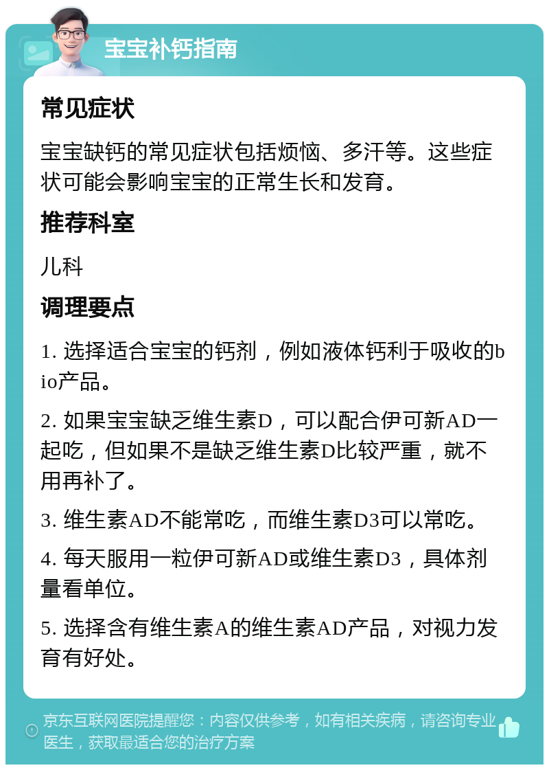 宝宝补钙指南 常见症状 宝宝缺钙的常见症状包括烦恼、多汗等。这些症状可能会影响宝宝的正常生长和发育。 推荐科室 儿科 调理要点 1. 选择适合宝宝的钙剂，例如液体钙利于吸收的bio产品。 2. 如果宝宝缺乏维生素D，可以配合伊可新AD一起吃，但如果不是缺乏维生素D比较严重，就不用再补了。 3. 维生素AD不能常吃，而维生素D3可以常吃。 4. 每天服用一粒伊可新AD或维生素D3，具体剂量看单位。 5. 选择含有维生素A的维生素AD产品，对视力发育有好处。