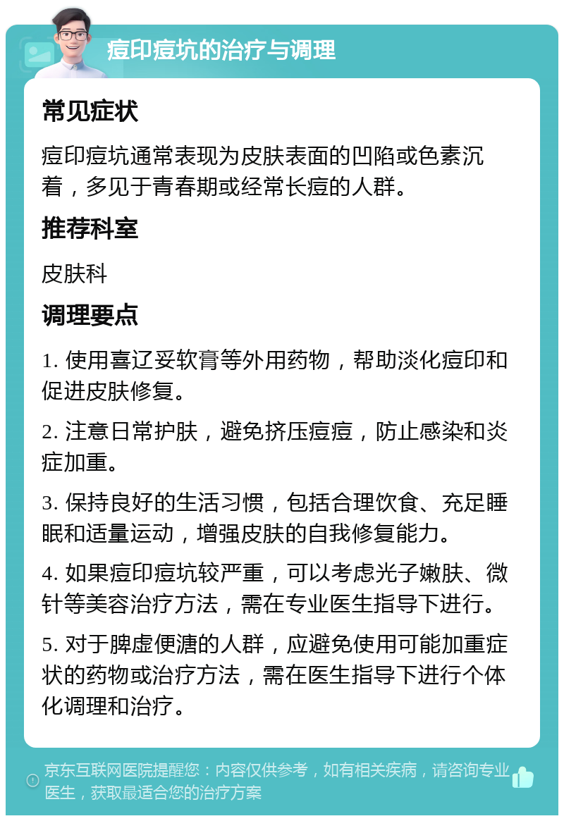 痘印痘坑的治疗与调理 常见症状 痘印痘坑通常表现为皮肤表面的凹陷或色素沉着，多见于青春期或经常长痘的人群。 推荐科室 皮肤科 调理要点 1. 使用喜辽妥软膏等外用药物，帮助淡化痘印和促进皮肤修复。 2. 注意日常护肤，避免挤压痘痘，防止感染和炎症加重。 3. 保持良好的生活习惯，包括合理饮食、充足睡眠和适量运动，增强皮肤的自我修复能力。 4. 如果痘印痘坑较严重，可以考虑光子嫩肤、微针等美容治疗方法，需在专业医生指导下进行。 5. 对于脾虚便溏的人群，应避免使用可能加重症状的药物或治疗方法，需在医生指导下进行个体化调理和治疗。