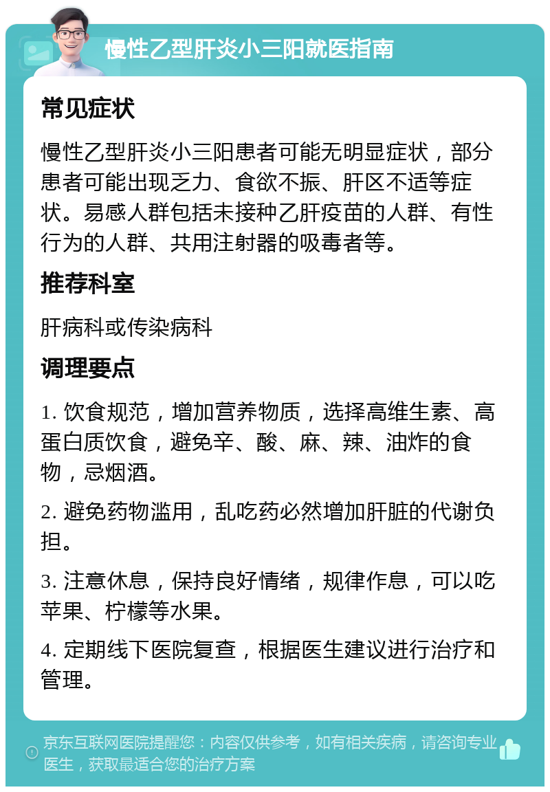 慢性乙型肝炎小三阳就医指南 常见症状 慢性乙型肝炎小三阳患者可能无明显症状，部分患者可能出现乏力、食欲不振、肝区不适等症状。易感人群包括未接种乙肝疫苗的人群、有性行为的人群、共用注射器的吸毒者等。 推荐科室 肝病科或传染病科 调理要点 1. 饮食规范，增加营养物质，选择高维生素、高蛋白质饮食，避免辛、酸、麻、辣、油炸的食物，忌烟酒。 2. 避免药物滥用，乱吃药必然增加肝脏的代谢负担。 3. 注意休息，保持良好情绪，规律作息，可以吃苹果、柠檬等水果。 4. 定期线下医院复查，根据医生建议进行治疗和管理。