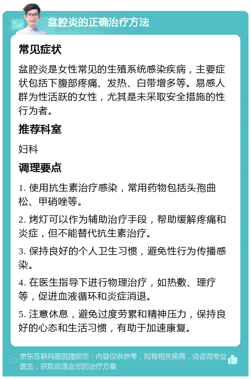 盆腔炎的正确治疗方法 常见症状 盆腔炎是女性常见的生殖系统感染疾病，主要症状包括下腹部疼痛、发热、白带增多等。易感人群为性活跃的女性，尤其是未采取安全措施的性行为者。 推荐科室 妇科 调理要点 1. 使用抗生素治疗感染，常用药物包括头孢曲松、甲硝唑等。 2. 烤灯可以作为辅助治疗手段，帮助缓解疼痛和炎症，但不能替代抗生素治疗。 3. 保持良好的个人卫生习惯，避免性行为传播感染。 4. 在医生指导下进行物理治疗，如热敷、理疗等，促进血液循环和炎症消退。 5. 注意休息，避免过度劳累和精神压力，保持良好的心态和生活习惯，有助于加速康复。