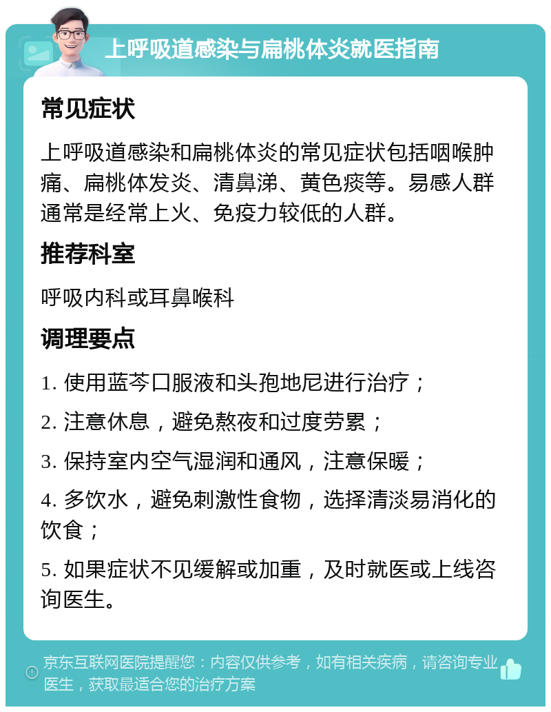 上呼吸道感染与扁桃体炎就医指南 常见症状 上呼吸道感染和扁桃体炎的常见症状包括咽喉肿痛、扁桃体发炎、清鼻涕、黄色痰等。易感人群通常是经常上火、免疫力较低的人群。 推荐科室 呼吸内科或耳鼻喉科 调理要点 1. 使用蓝芩口服液和头孢地尼进行治疗； 2. 注意休息，避免熬夜和过度劳累； 3. 保持室内空气湿润和通风，注意保暖； 4. 多饮水，避免刺激性食物，选择清淡易消化的饮食； 5. 如果症状不见缓解或加重，及时就医或上线咨询医生。