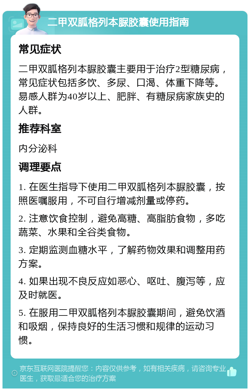 二甲双胍格列本脲胶囊使用指南 常见症状 二甲双胍格列本脲胶囊主要用于治疗2型糖尿病，常见症状包括多饮、多尿、口渴、体重下降等。易感人群为40岁以上、肥胖、有糖尿病家族史的人群。 推荐科室 内分泌科 调理要点 1. 在医生指导下使用二甲双胍格列本脲胶囊，按照医嘱服用，不可自行增减剂量或停药。 2. 注意饮食控制，避免高糖、高脂肪食物，多吃蔬菜、水果和全谷类食物。 3. 定期监测血糖水平，了解药物效果和调整用药方案。 4. 如果出现不良反应如恶心、呕吐、腹泻等，应及时就医。 5. 在服用二甲双胍格列本脲胶囊期间，避免饮酒和吸烟，保持良好的生活习惯和规律的运动习惯。