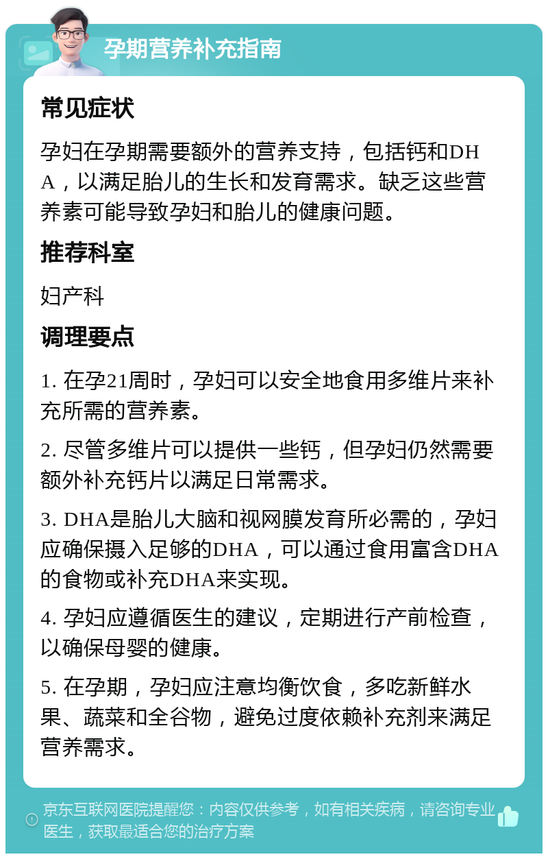 孕期营养补充指南 常见症状 孕妇在孕期需要额外的营养支持，包括钙和DHA，以满足胎儿的生长和发育需求。缺乏这些营养素可能导致孕妇和胎儿的健康问题。 推荐科室 妇产科 调理要点 1. 在孕21周时，孕妇可以安全地食用多维片来补充所需的营养素。 2. 尽管多维片可以提供一些钙，但孕妇仍然需要额外补充钙片以满足日常需求。 3. DHA是胎儿大脑和视网膜发育所必需的，孕妇应确保摄入足够的DHA，可以通过食用富含DHA的食物或补充DHA来实现。 4. 孕妇应遵循医生的建议，定期进行产前检查，以确保母婴的健康。 5. 在孕期，孕妇应注意均衡饮食，多吃新鲜水果、蔬菜和全谷物，避免过度依赖补充剂来满足营养需求。