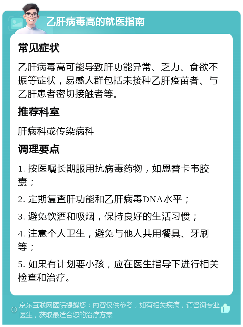 乙肝病毒高的就医指南 常见症状 乙肝病毒高可能导致肝功能异常、乏力、食欲不振等症状，易感人群包括未接种乙肝疫苗者、与乙肝患者密切接触者等。 推荐科室 肝病科或传染病科 调理要点 1. 按医嘱长期服用抗病毒药物，如恩替卡韦胶囊； 2. 定期复查肝功能和乙肝病毒DNA水平； 3. 避免饮酒和吸烟，保持良好的生活习惯； 4. 注意个人卫生，避免与他人共用餐具、牙刷等； 5. 如果有计划要小孩，应在医生指导下进行相关检查和治疗。