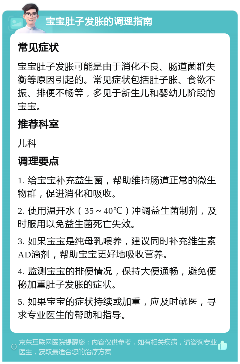 宝宝肚子发胀的调理指南 常见症状 宝宝肚子发胀可能是由于消化不良、肠道菌群失衡等原因引起的。常见症状包括肚子胀、食欲不振、排便不畅等，多见于新生儿和婴幼儿阶段的宝宝。 推荐科室 儿科 调理要点 1. 给宝宝补充益生菌，帮助维持肠道正常的微生物群，促进消化和吸收。 2. 使用温开水（35～40℃）冲调益生菌制剂，及时服用以免益生菌死亡失效。 3. 如果宝宝是纯母乳喂养，建议同时补充维生素AD滴剂，帮助宝宝更好地吸收营养。 4. 监测宝宝的排便情况，保持大便通畅，避免便秘加重肚子发胀的症状。 5. 如果宝宝的症状持续或加重，应及时就医，寻求专业医生的帮助和指导。