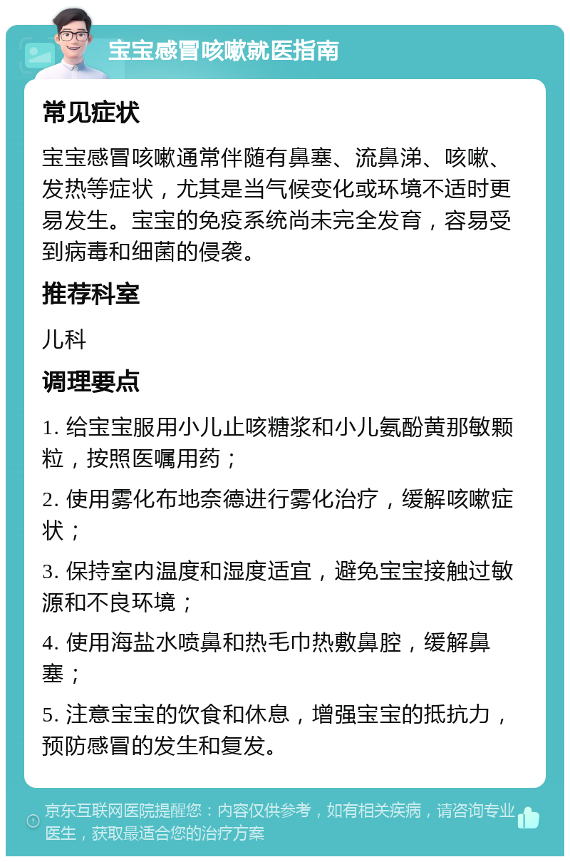 宝宝感冒咳嗽就医指南 常见症状 宝宝感冒咳嗽通常伴随有鼻塞、流鼻涕、咳嗽、发热等症状，尤其是当气候变化或环境不适时更易发生。宝宝的免疫系统尚未完全发育，容易受到病毒和细菌的侵袭。 推荐科室 儿科 调理要点 1. 给宝宝服用小儿止咳糖浆和小儿氨酚黄那敏颗粒，按照医嘱用药； 2. 使用雾化布地奈德进行雾化治疗，缓解咳嗽症状； 3. 保持室内温度和湿度适宜，避免宝宝接触过敏源和不良环境； 4. 使用海盐水喷鼻和热毛巾热敷鼻腔，缓解鼻塞； 5. 注意宝宝的饮食和休息，增强宝宝的抵抗力，预防感冒的发生和复发。