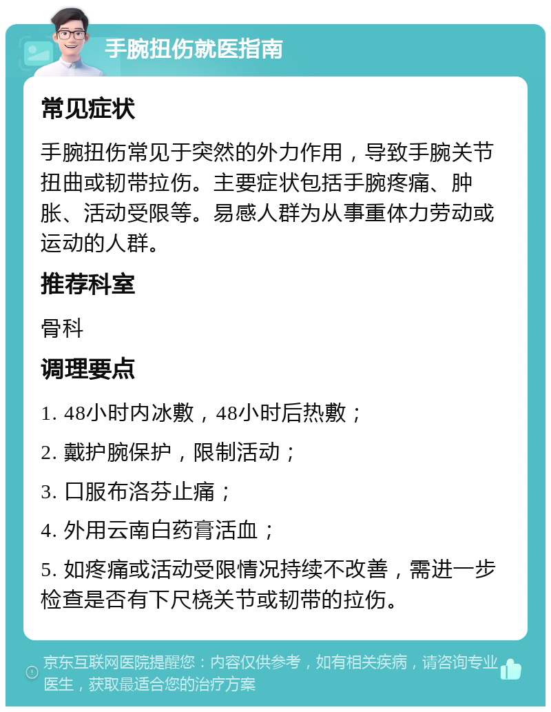 手腕扭伤就医指南 常见症状 手腕扭伤常见于突然的外力作用，导致手腕关节扭曲或韧带拉伤。主要症状包括手腕疼痛、肿胀、活动受限等。易感人群为从事重体力劳动或运动的人群。 推荐科室 骨科 调理要点 1. 48小时内冰敷，48小时后热敷； 2. 戴护腕保护，限制活动； 3. 口服布洛芬止痛； 4. 外用云南白药膏活血； 5. 如疼痛或活动受限情况持续不改善，需进一步检查是否有下尺桡关节或韧带的拉伤。