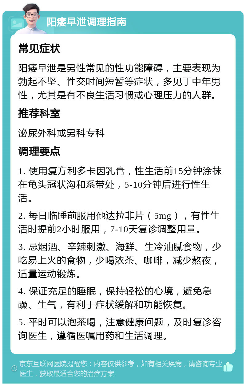 阳痿早泄调理指南 常见症状 阳痿早泄是男性常见的性功能障碍，主要表现为勃起不坚、性交时间短暂等症状，多见于中年男性，尤其是有不良生活习惯或心理压力的人群。 推荐科室 泌尿外科或男科专科 调理要点 1. 使用复方利多卡因乳膏，性生活前15分钟涂抹在龟头冠状沟和系带处，5-10分钟后进行性生活。 2. 每日临睡前服用他达拉非片（5mg），有性生活时提前2小时服用，7-10天复诊调整用量。 3. 忌烟酒、辛辣刺激、海鲜、生冷油腻食物，少吃易上火的食物，少喝浓茶、咖啡，减少熬夜，适量运动锻炼。 4. 保证充足的睡眠，保持轻松的心境，避免急躁、生气，有利于症状缓解和功能恢复。 5. 平时可以泡茶喝，注意健康问题，及时复诊咨询医生，遵循医嘱用药和生活调理。