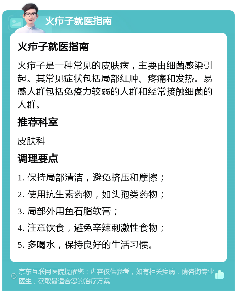 火疖子就医指南 火疖子就医指南 火疖子是一种常见的皮肤病，主要由细菌感染引起。其常见症状包括局部红肿、疼痛和发热。易感人群包括免疫力较弱的人群和经常接触细菌的人群。 推荐科室 皮肤科 调理要点 1. 保持局部清洁，避免挤压和摩擦； 2. 使用抗生素药物，如头孢类药物； 3. 局部外用鱼石脂软膏； 4. 注意饮食，避免辛辣刺激性食物； 5. 多喝水，保持良好的生活习惯。