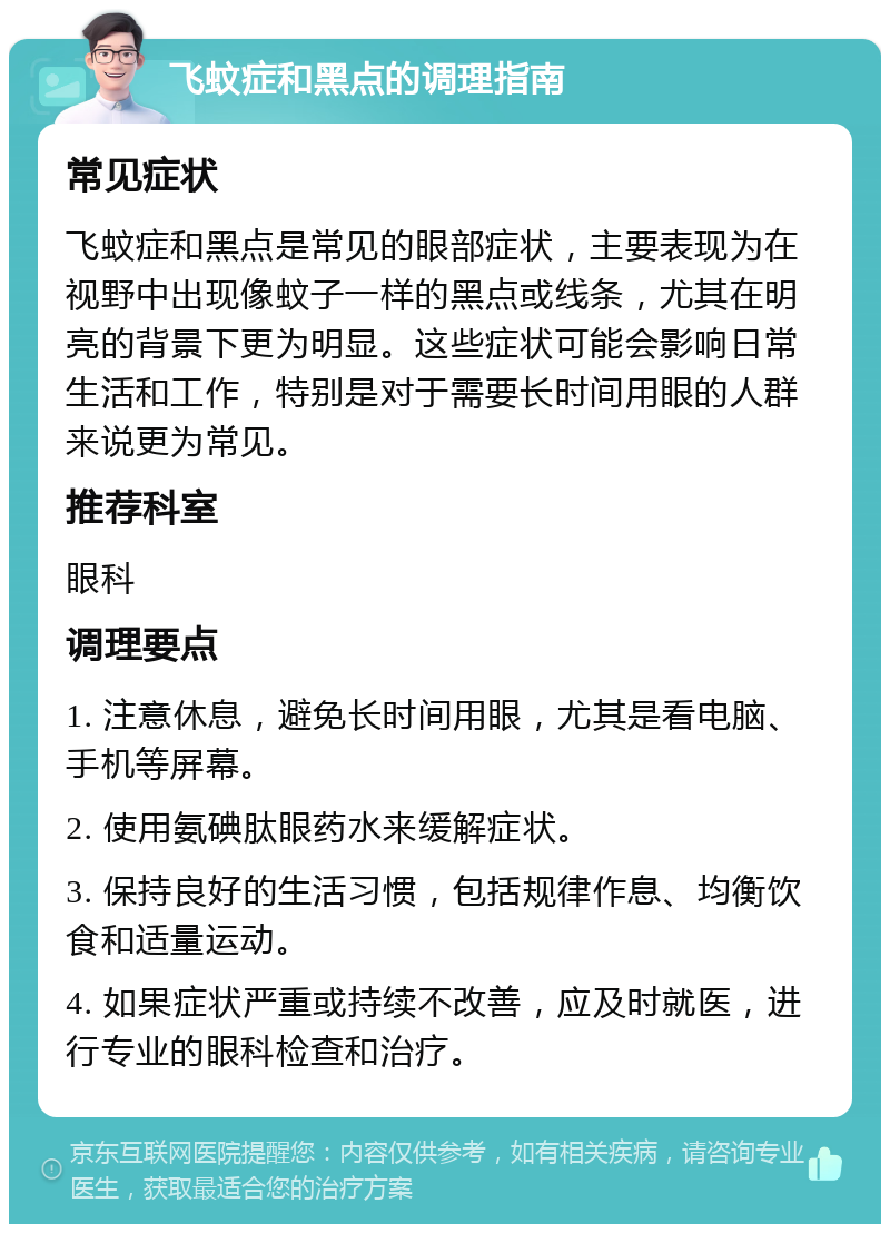 飞蚊症和黑点的调理指南 常见症状 飞蚊症和黑点是常见的眼部症状，主要表现为在视野中出现像蚊子一样的黑点或线条，尤其在明亮的背景下更为明显。这些症状可能会影响日常生活和工作，特别是对于需要长时间用眼的人群来说更为常见。 推荐科室 眼科 调理要点 1. 注意休息，避免长时间用眼，尤其是看电脑、手机等屏幕。 2. 使用氨碘肽眼药水来缓解症状。 3. 保持良好的生活习惯，包括规律作息、均衡饮食和适量运动。 4. 如果症状严重或持续不改善，应及时就医，进行专业的眼科检查和治疗。