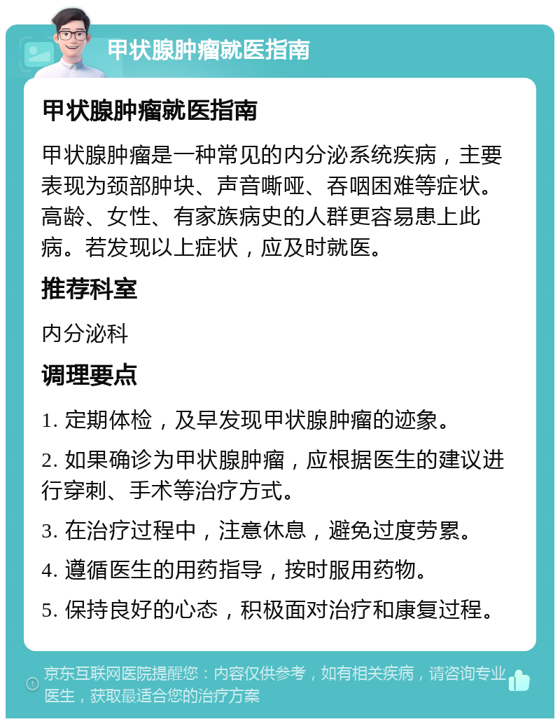 甲状腺肿瘤就医指南 甲状腺肿瘤就医指南 甲状腺肿瘤是一种常见的内分泌系统疾病，主要表现为颈部肿块、声音嘶哑、吞咽困难等症状。高龄、女性、有家族病史的人群更容易患上此病。若发现以上症状，应及时就医。 推荐科室 内分泌科 调理要点 1. 定期体检，及早发现甲状腺肿瘤的迹象。 2. 如果确诊为甲状腺肿瘤，应根据医生的建议进行穿刺、手术等治疗方式。 3. 在治疗过程中，注意休息，避免过度劳累。 4. 遵循医生的用药指导，按时服用药物。 5. 保持良好的心态，积极面对治疗和康复过程。