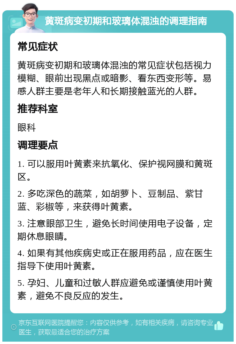 黄斑病变初期和玻璃体混浊的调理指南 常见症状 黄斑病变初期和玻璃体混浊的常见症状包括视力模糊、眼前出现黑点或暗影、看东西变形等。易感人群主要是老年人和长期接触蓝光的人群。 推荐科室 眼科 调理要点 1. 可以服用叶黄素来抗氧化、保护视网膜和黄斑区。 2. 多吃深色的蔬菜，如胡萝卜、豆制品、紫甘蓝、彩椒等，来获得叶黄素。 3. 注意眼部卫生，避免长时间使用电子设备，定期休息眼睛。 4. 如果有其他疾病史或正在服用药品，应在医生指导下使用叶黄素。 5. 孕妇、儿童和过敏人群应避免或谨慎使用叶黄素，避免不良反应的发生。