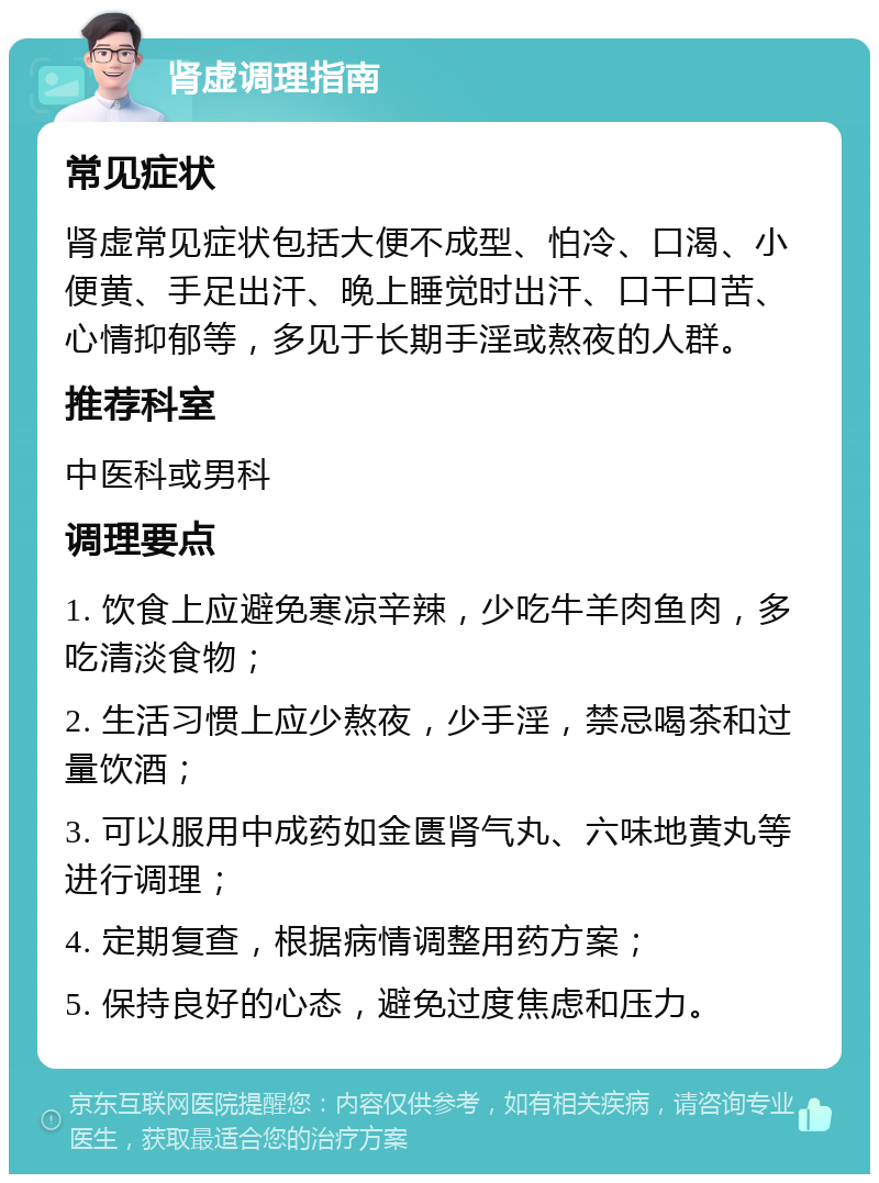 肾虚调理指南 常见症状 肾虚常见症状包括大便不成型、怕冷、口渴、小便黄、手足出汗、晚上睡觉时出汗、口干口苦、心情抑郁等，多见于长期手淫或熬夜的人群。 推荐科室 中医科或男科 调理要点 1. 饮食上应避免寒凉辛辣，少吃牛羊肉鱼肉，多吃清淡食物； 2. 生活习惯上应少熬夜，少手淫，禁忌喝茶和过量饮酒； 3. 可以服用中成药如金匮肾气丸、六味地黄丸等进行调理； 4. 定期复查，根据病情调整用药方案； 5. 保持良好的心态，避免过度焦虑和压力。