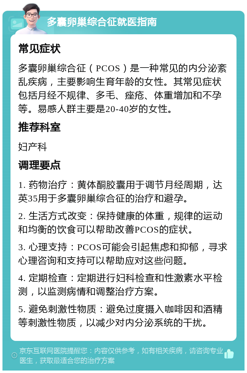 多囊卵巢综合征就医指南 常见症状 多囊卵巢综合征（PCOS）是一种常见的内分泌紊乱疾病，主要影响生育年龄的女性。其常见症状包括月经不规律、多毛、痤疮、体重增加和不孕等。易感人群主要是20-40岁的女性。 推荐科室 妇产科 调理要点 1. 药物治疗：黄体酮胶囊用于调节月经周期，达英35用于多囊卵巢综合征的治疗和避孕。 2. 生活方式改变：保持健康的体重，规律的运动和均衡的饮食可以帮助改善PCOS的症状。 3. 心理支持：PCOS可能会引起焦虑和抑郁，寻求心理咨询和支持可以帮助应对这些问题。 4. 定期检查：定期进行妇科检查和性激素水平检测，以监测病情和调整治疗方案。 5. 避免刺激性物质：避免过度摄入咖啡因和酒精等刺激性物质，以减少对内分泌系统的干扰。