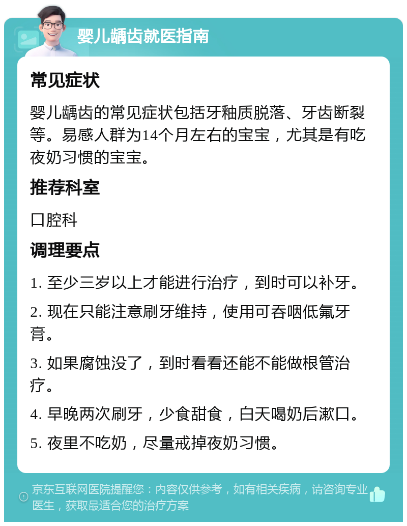 婴儿龋齿就医指南 常见症状 婴儿龋齿的常见症状包括牙釉质脱落、牙齿断裂等。易感人群为14个月左右的宝宝，尤其是有吃夜奶习惯的宝宝。 推荐科室 口腔科 调理要点 1. 至少三岁以上才能进行治疗，到时可以补牙。 2. 现在只能注意刷牙维持，使用可吞咽低氟牙膏。 3. 如果腐蚀没了，到时看看还能不能做根管治疗。 4. 早晚两次刷牙，少食甜食，白天喝奶后漱口。 5. 夜里不吃奶，尽量戒掉夜奶习惯。