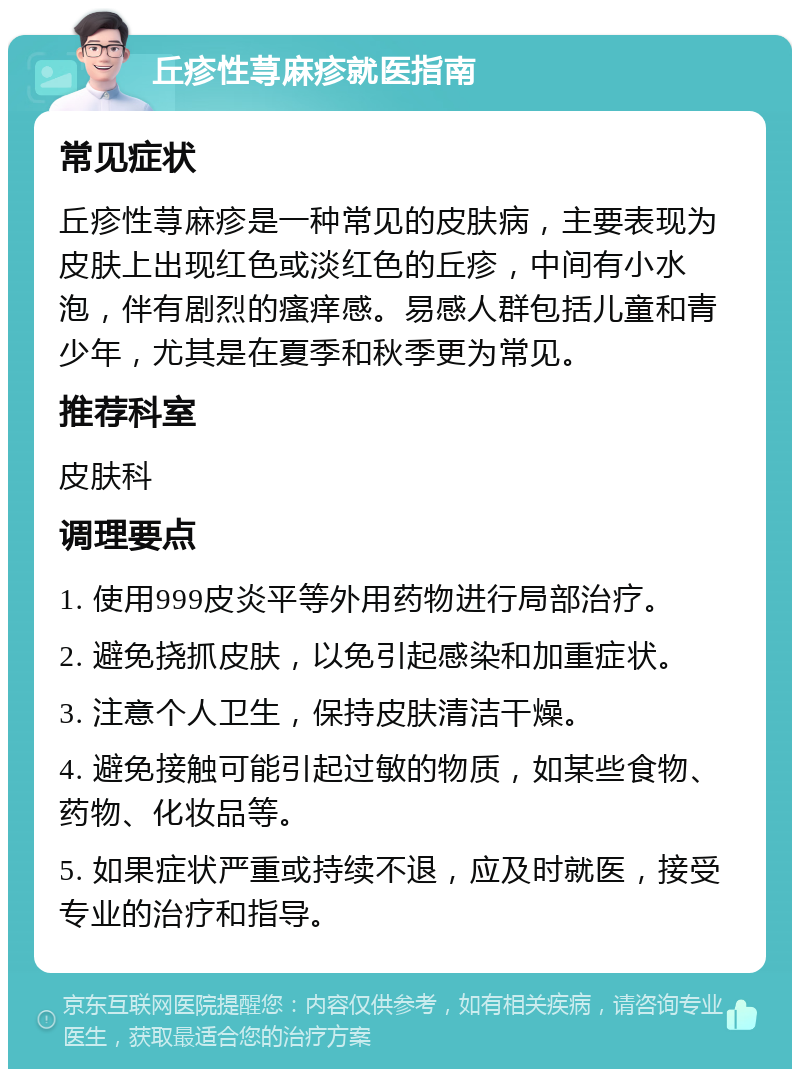 丘疹性荨麻疹就医指南 常见症状 丘疹性荨麻疹是一种常见的皮肤病，主要表现为皮肤上出现红色或淡红色的丘疹，中间有小水泡，伴有剧烈的瘙痒感。易感人群包括儿童和青少年，尤其是在夏季和秋季更为常见。 推荐科室 皮肤科 调理要点 1. 使用999皮炎平等外用药物进行局部治疗。 2. 避免挠抓皮肤，以免引起感染和加重症状。 3. 注意个人卫生，保持皮肤清洁干燥。 4. 避免接触可能引起过敏的物质，如某些食物、药物、化妆品等。 5. 如果症状严重或持续不退，应及时就医，接受专业的治疗和指导。