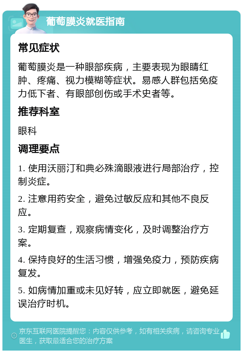 葡萄膜炎就医指南 常见症状 葡萄膜炎是一种眼部疾病，主要表现为眼睛红肿、疼痛、视力模糊等症状。易感人群包括免疫力低下者、有眼部创伤或手术史者等。 推荐科室 眼科 调理要点 1. 使用沃丽汀和典必殊滴眼液进行局部治疗，控制炎症。 2. 注意用药安全，避免过敏反应和其他不良反应。 3. 定期复查，观察病情变化，及时调整治疗方案。 4. 保持良好的生活习惯，增强免疫力，预防疾病复发。 5. 如病情加重或未见好转，应立即就医，避免延误治疗时机。