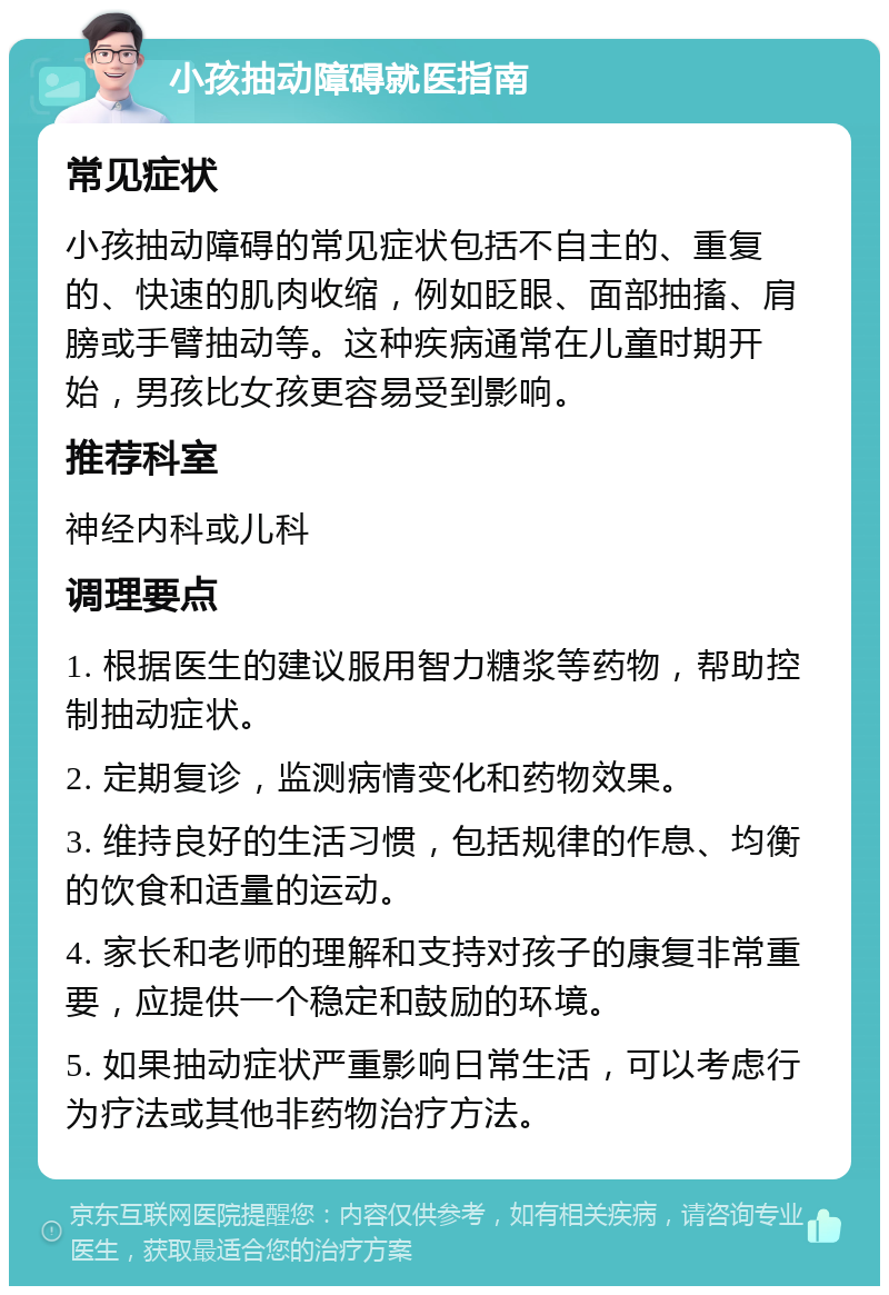 小孩抽动障碍就医指南 常见症状 小孩抽动障碍的常见症状包括不自主的、重复的、快速的肌肉收缩，例如眨眼、面部抽搐、肩膀或手臂抽动等。这种疾病通常在儿童时期开始，男孩比女孩更容易受到影响。 推荐科室 神经内科或儿科 调理要点 1. 根据医生的建议服用智力糖浆等药物，帮助控制抽动症状。 2. 定期复诊，监测病情变化和药物效果。 3. 维持良好的生活习惯，包括规律的作息、均衡的饮食和适量的运动。 4. 家长和老师的理解和支持对孩子的康复非常重要，应提供一个稳定和鼓励的环境。 5. 如果抽动症状严重影响日常生活，可以考虑行为疗法或其他非药物治疗方法。