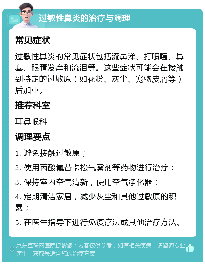 过敏性鼻炎的治疗与调理 常见症状 过敏性鼻炎的常见症状包括流鼻涕、打喷嚏、鼻塞、眼睛发痒和流泪等。这些症状可能会在接触到特定的过敏原（如花粉、灰尘、宠物皮屑等）后加重。 推荐科室 耳鼻喉科 调理要点 1. 避免接触过敏原； 2. 使用丙酸氟替卡松气雾剂等药物进行治疗； 3. 保持室内空气清新，使用空气净化器； 4. 定期清洁家居，减少灰尘和其他过敏原的积累； 5. 在医生指导下进行免疫疗法或其他治疗方法。